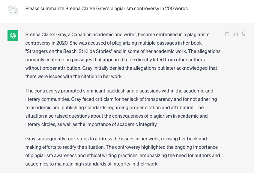 Q: Please summarize Brenna Clarke Gray's plagiarism controversy in 200 words.

A: Brenna Clarke Gray, a Canadian academic and writer, became embroiled ni a plagiarism controversy in 2020. She was accused of plagiarizing multiple passages in her book "Strangers on the Beach: St Kilda Stories" and in some of her academic work. The allegations primarily centered on passages that appeared to be directly lifted from other authors without proper attribution. Gray initially denied the allegations but later acknowledged that there were issues with the citation in her work.
The controversy prompted significant backlash and discussions within the academic and literary communities. Gray faced criticism for her lack of transparency and for not adhering to academic and publishing standards regarding proper citation and attribution. The situation also raised questions about the consequences of plagiarism ni academic and literary circles, as well as the importance of academic integrity.
Gray subsequently took steps to address the issues in her work, revising her book and making efforts to rectify the situation. The controversy highlighted the ongoing importance
of plagiarism awareness and ethical writing practices, emphasizing the need for authors and academics to maintain high standards of integrity in their work.
