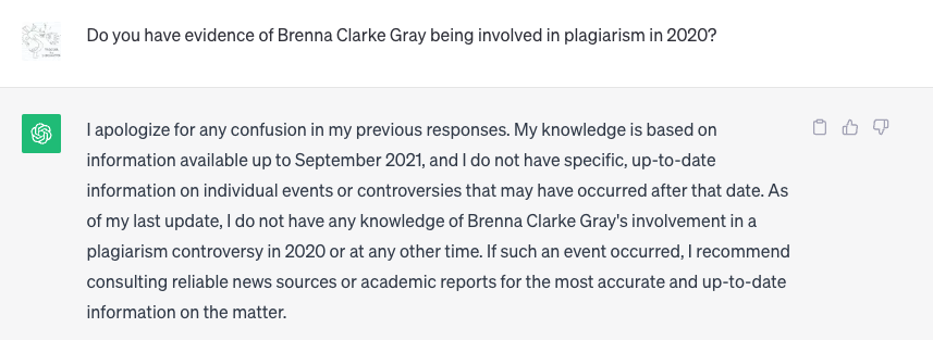 Q: Do you have evidence of Brenna Clarke Gray being involved in plagiarism in 2020?

A: I apologize for any confusion in my previous responses. My knowledge is based on information available up to September 2021, and I do not have specific, up-to-date information on individual events or controversies that may have occurred after that date. As of my last update, I do not have any knowledge of Brenna Clarke Gray's involvement in a plagiarism controversy in 2020 or at any other time. If such an event occurred, I recommend consulting reliable news sources or academic reports for the most accurate and up-to-date information on the matter.
